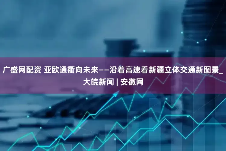 广盛网配资 亚欧通衢向未来——沿着高速看新疆立体交通新图景_大皖新闻 | 安徽网