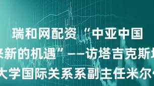 瑞和网配资 “中亚中国合作正迎来新的机遇”——访塔吉克斯坦民族大学国际关系系副主任米尔佐耶夫_大皖新闻 | 安徽网