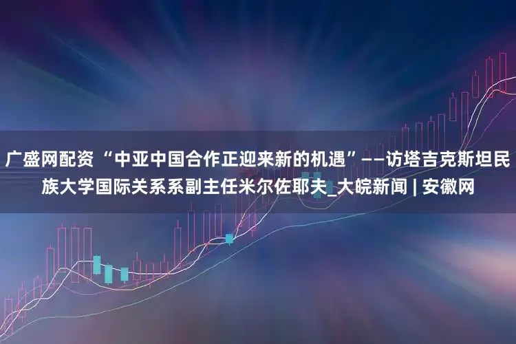广盛网配资 “中亚中国合作正迎来新的机遇”——访塔吉克斯坦民族大学国际关系系副主任米尔佐耶夫_大皖新闻 | 安徽网