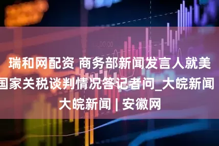 瑞和网配资 商务部新闻发言人就美与有关国家关税谈判情况答记者问_大皖新闻 | 安徽网