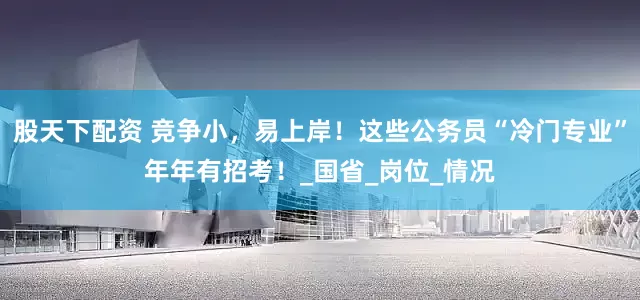 股天下配资 竞争小，易上岸！这些公务员“冷门专业”年年有招考！_国省_岗位_情况