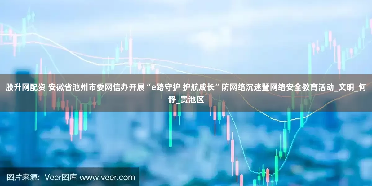 股升网配资 安徽省池州市委网信办开展“e路守护 护航成长”防网络沉迷暨网络安全教育活动_文明_何静_贵池区
