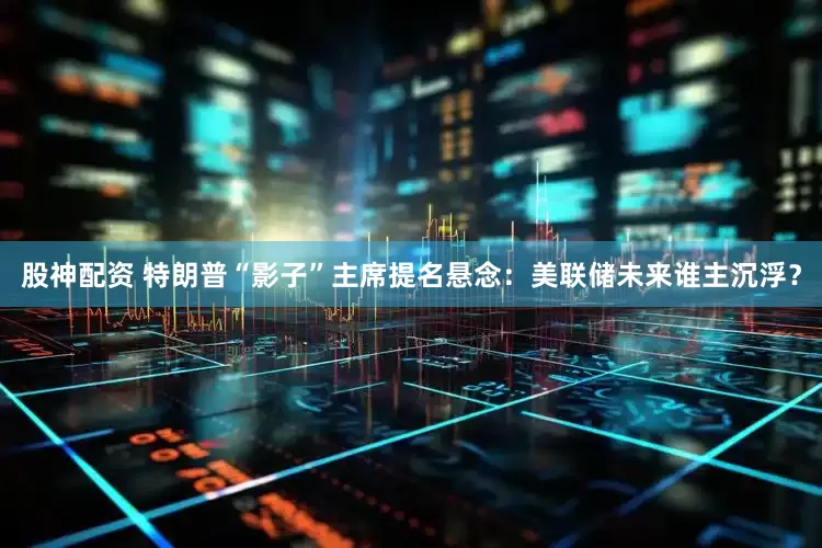 股神配资 特朗普“影子”主席提名悬念：美联储未来谁主沉浮？