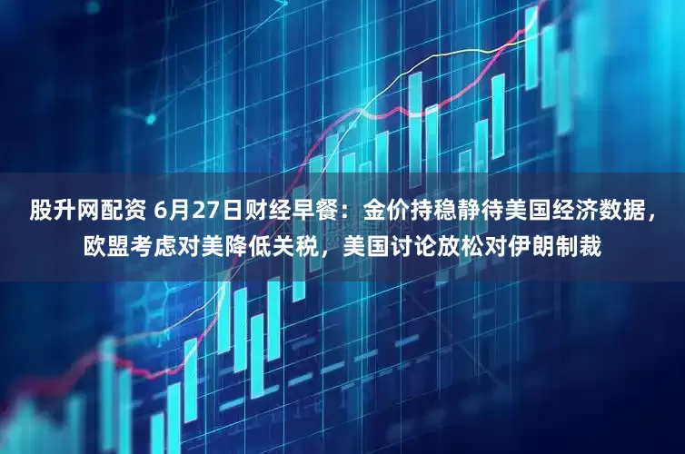 股升网配资 6月27日财经早餐：金价持稳静待美国经济数据，欧盟考虑对美降低关税，美国讨论放松对伊朗制裁