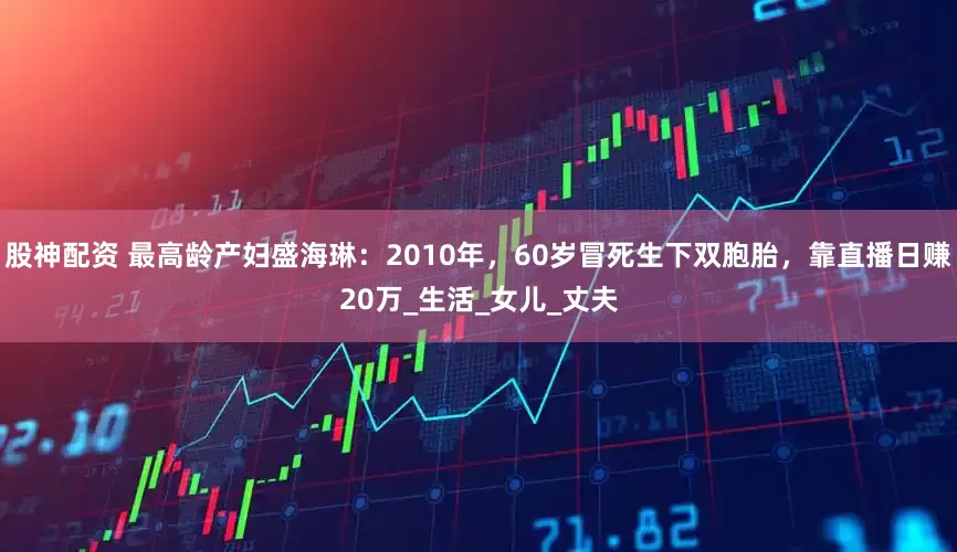 股神配资 最高龄产妇盛海琳：2010年，60岁冒死生下双胞胎，靠直播日赚20万_生活_女儿_丈夫