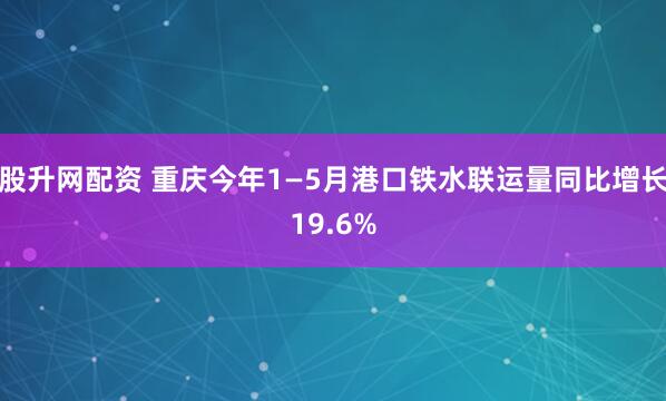 股升网配资 重庆今年1—5月港口铁水联运量同比增长19.6%