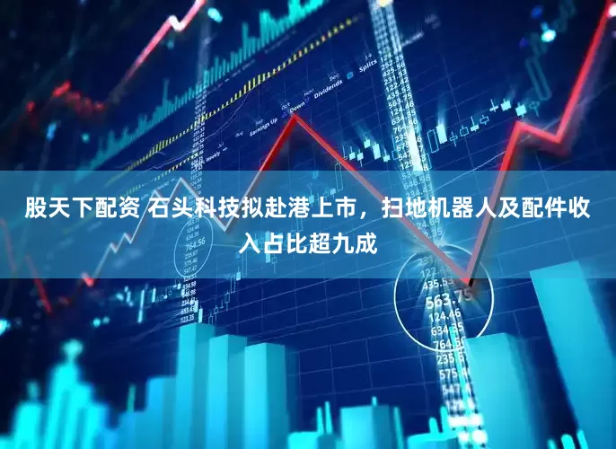 股天下配资 石头科技拟赴港上市，扫地机器人及配件收入占比超九成