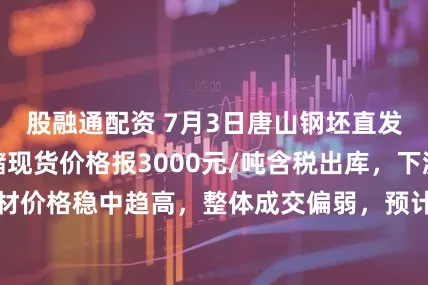 股融通配资 7月3日唐山钢坯直发成交一般，仓储现货价格报3000元/吨含税出库，下游成品材价格稳中趋高，整体成交偏弱，预计午后钢坯出厂价格或弱稳。