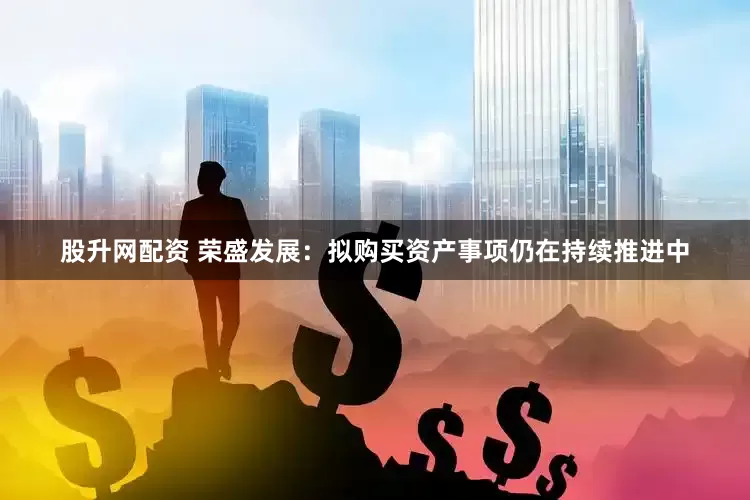 股升网配资 荣盛发展：拟购买资产事项仍在持续推进中