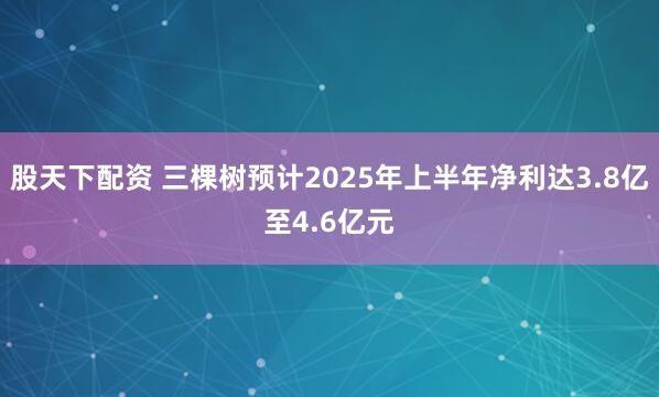 股天下配资 三棵树预计2025年上半年净利达3.8亿至4.6亿元
