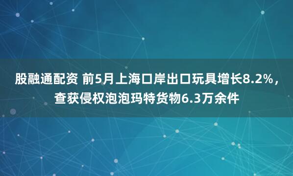 股融通配资 前5月上海口岸出口玩具增长8.2%，查获侵权泡泡玛特货物6.3万余件