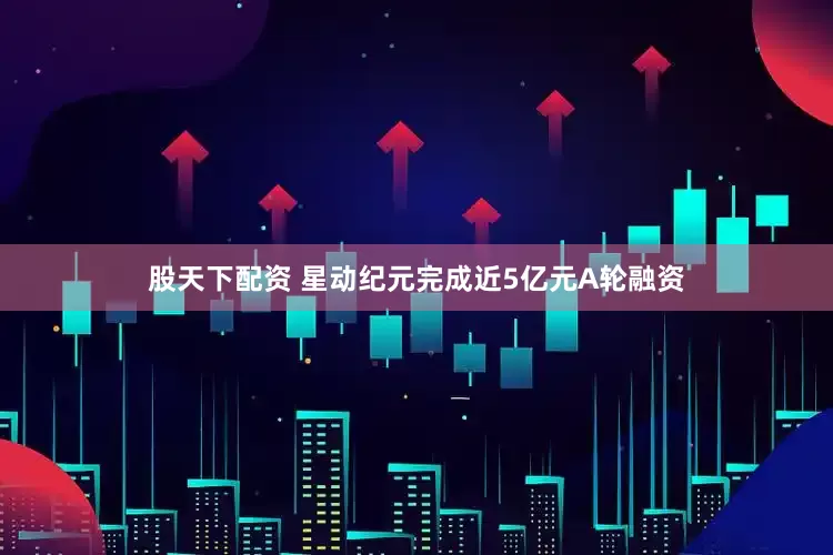 股天下配资 星动纪元完成近5亿元A轮融资
