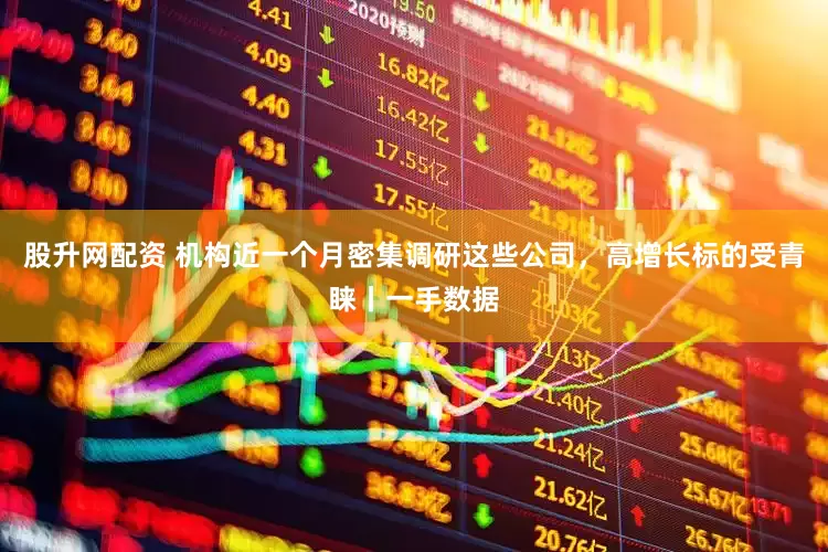股升网配资 机构近一个月密集调研这些公司,高增长标的受青睐丨一手数据