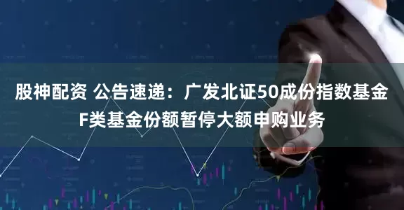 股神配资 公告速递：广发北证50成份指数基金F类基金份额暂停大额申购业务