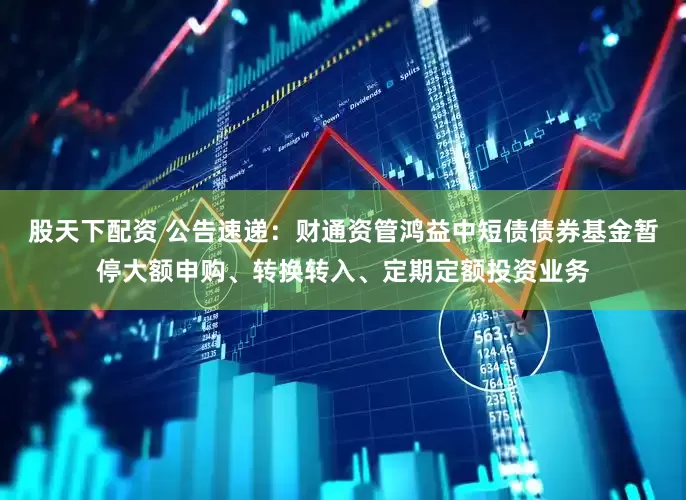 股天下配资 公告速递：财通资管鸿益中短债债券基金暂停大额申购、转换转入、定期定额投资业务