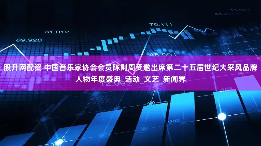 股升网配资 中国音乐家协会会员陈则周受邀出席第二十五届世纪大采风品牌人物年度盛典_活动_文艺_新闻界