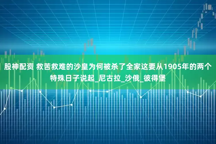股神配资 救苦救难的沙皇为何被杀了全家这要从1905年的两个特殊日子说起_尼古拉_沙俄_彼得堡