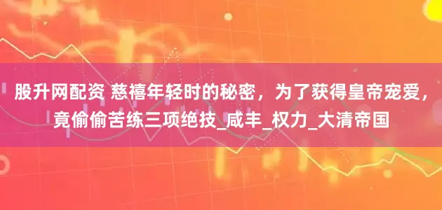 股升网配资 慈禧年轻时的秘密，为了获得皇帝宠爱，竟偷偷苦练三项绝技_咸丰_权力_大清帝国