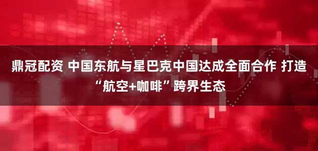 鼎冠配资 中国东航与星巴克中国达成全面合作 打造“航空+咖啡”跨界生态