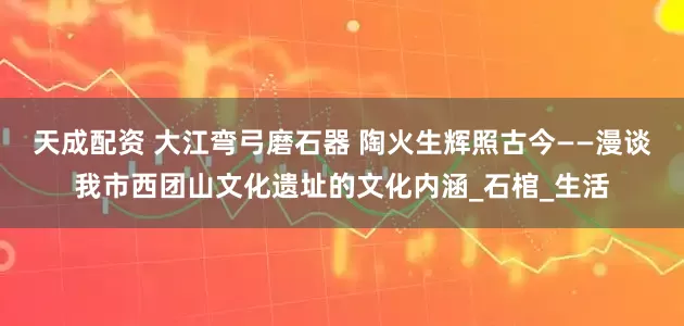天成配资 大江弯弓磨石器 陶火生辉照古今——漫谈我市西团山文化遗址的文化内涵_石棺_生活