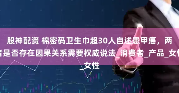 股神配资 棉密码卫生巾超30人自述患甲癌，两者是否存在因果关系需要权威说法_消费者_产品_女性