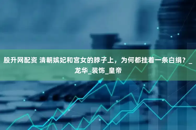 股升网配资 清朝嫔妃和宫女的脖子上，为何都挂着一条白绢？_龙华_装饰_皇帝