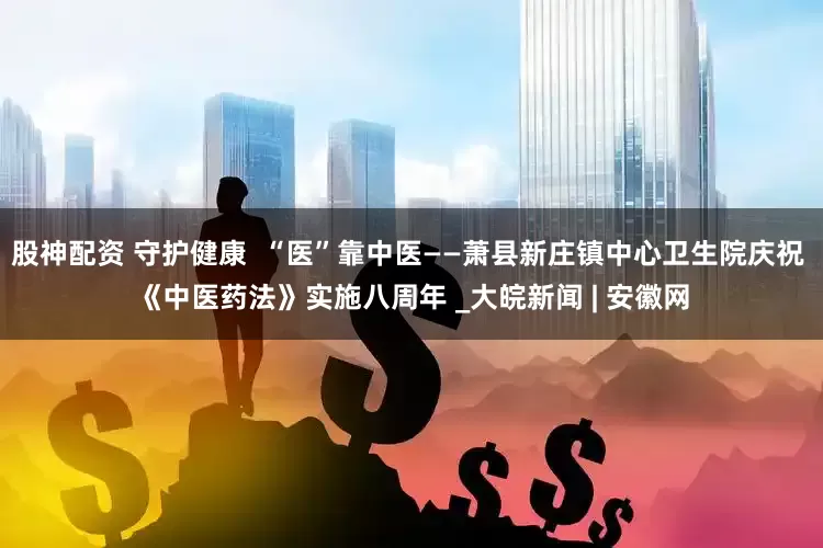 股神配资 守护健康  “医”靠中医——萧县新庄镇中心卫生院庆祝 《中医药法》实施八周年 _大皖新闻 | 安徽网
