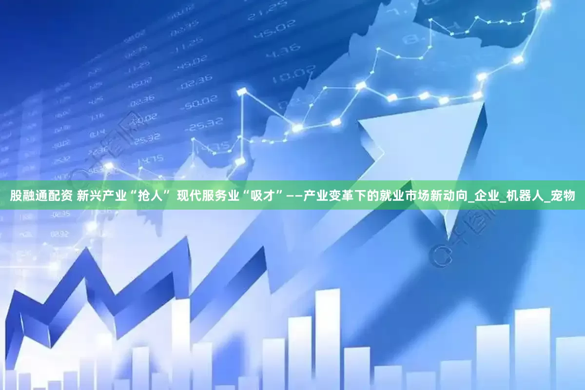 股融通配资 新兴产业“抢人” 现代服务业“吸才”——产业变革下的就业市场新动向_企业_机器人_宠物