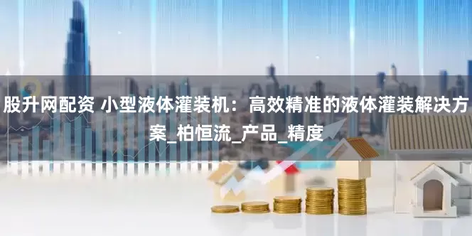 股升网配资 小型液体灌装机：高效精准的液体灌装解决方案_柏恒流_产品_精度