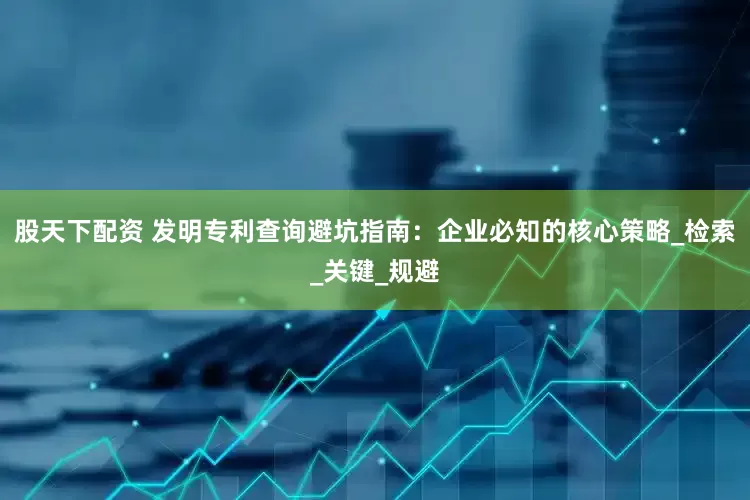 股天下配资 发明专利查询避坑指南：企业必知的核心策略_检索_关键_规避
