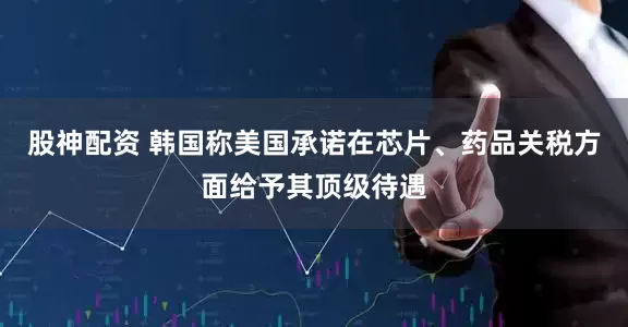 股神配资 韩国称美国承诺在芯片、药品关税方面给予其顶级待遇