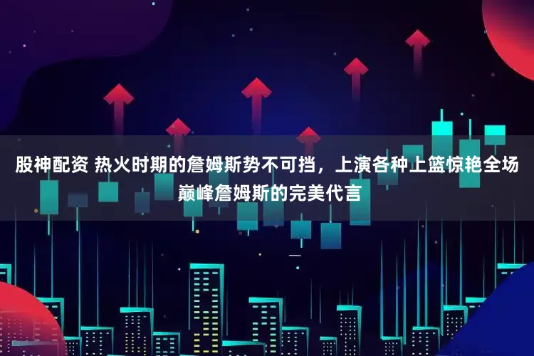 股神配资 热火时期的詹姆斯势不可挡，上演各种上篮惊艳全场 巅峰詹姆斯的完美代言