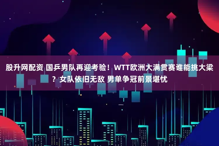 股升网配资 国乒男队再迎考验！WTT欧洲大满贯赛谁能挑大梁？女队依旧无敌 男单争冠前景堪忧