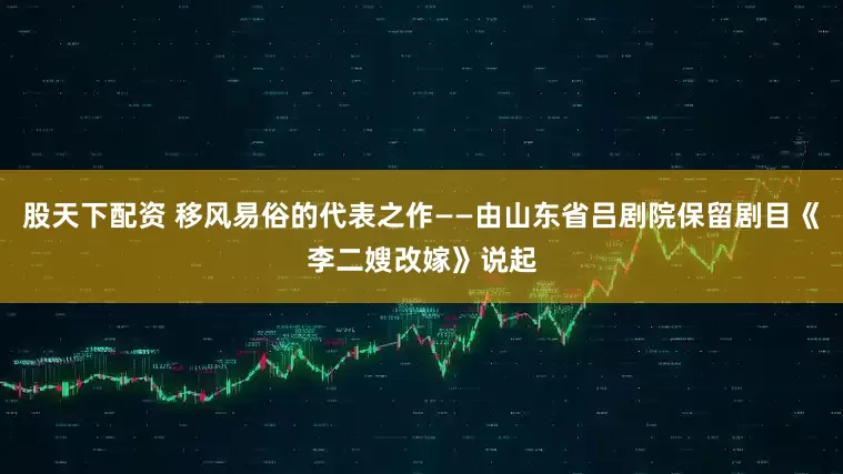 股天下配资 移风易俗的代表之作——由山东省吕剧院保留剧目《李二嫂改嫁》说起