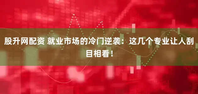 股升网配资 就业市场的冷门逆袭：这几个专业让人刮目相看！