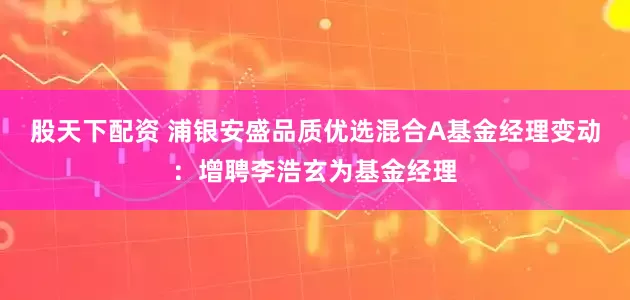 股天下配资 浦银安盛品质优选混合A基金经理变动:增聘李浩玄为基金经理