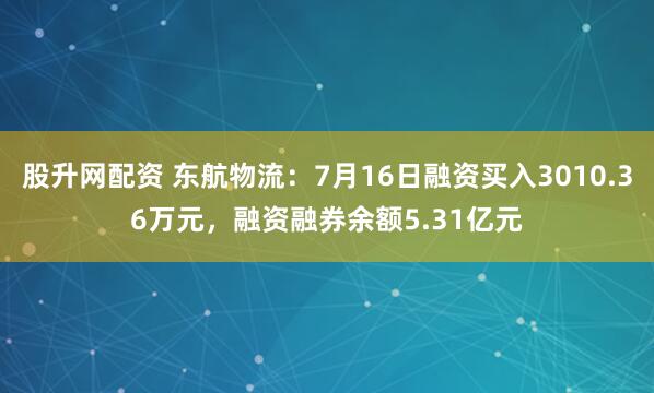 股升网配资 东航物流：7月16日融资买入3010.36万元，融资融券余额5.31亿元