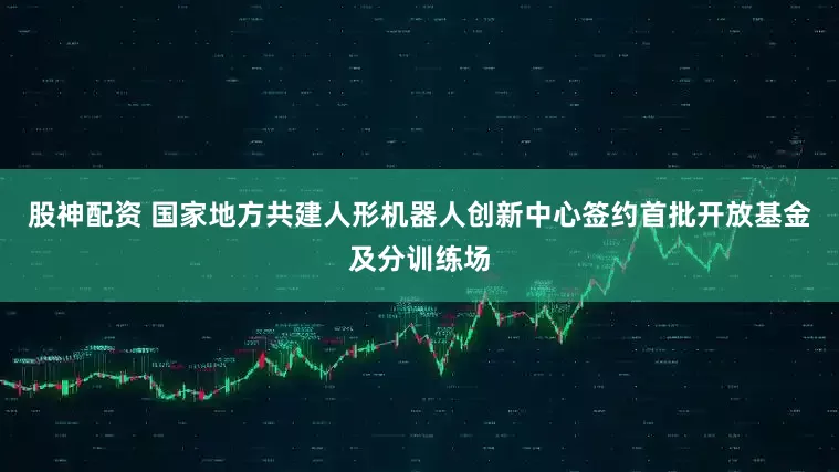 股神配资 国家地方共建人形机器人创新中心签约首批开放基金及分训练场