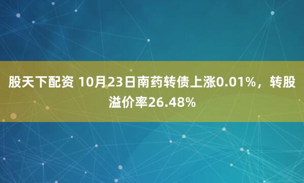 股天下配资 10月23日南药转债上涨0.01%,转股溢价率26.48%
