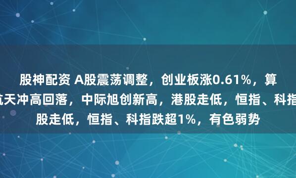 股神配资 A股震荡调整，创业板涨0.61%，算力硬件领涨，商业航天冲高回落，中际旭创新高，港股走低，恒指、科指跌超1%，有色弱势