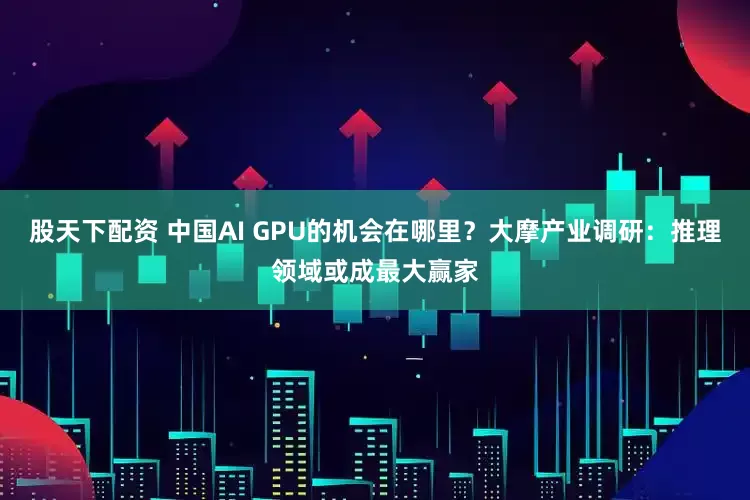 股天下配资 中国AI GPU的机会在哪里？大摩产业调研：推理领域或成最大赢家
