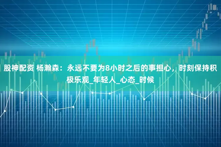 股神配资 杨瀚森：永远不要为8小时之后的事担心，时刻保持积极乐观_年轻人_心态_时候