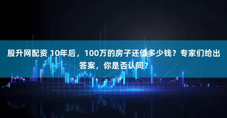股升网配资 10年后，100万的房子还值多少钱？专家们给出答案，你是否认同？