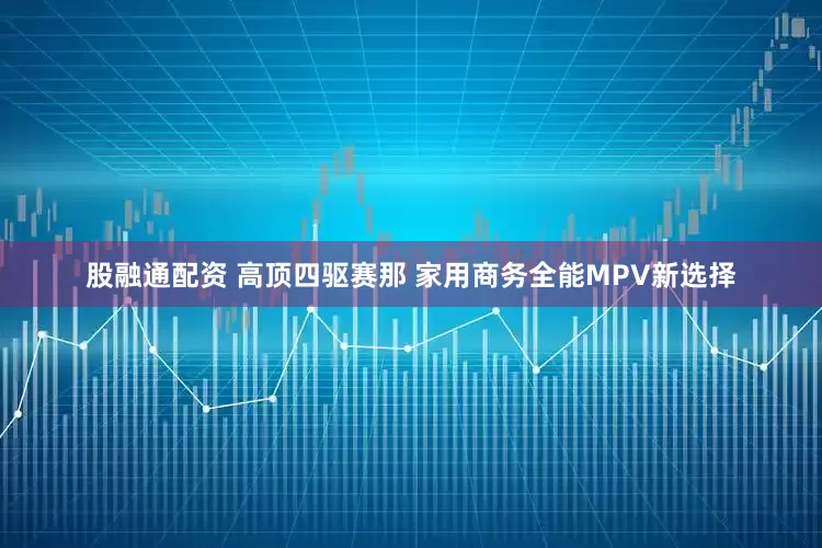 股融通配资 高顶四驱赛那 家用商务全能MPV新选择