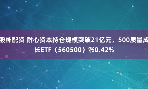 股神配资 耐心资本持仓规模突破21亿元，500质量成长ETF（560500）涨0.42%