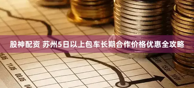 股神配资 苏州5日以上包车长期合作价格优惠全攻略