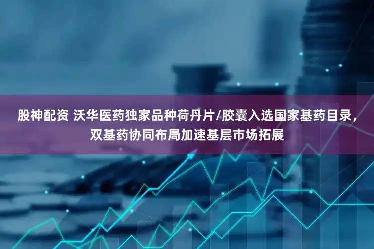 股神配资 沃华医药独家品种荷丹片/胶囊入选国家基药目录,双基药协同布局加速基层市场拓展